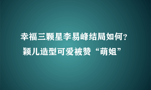 幸福三颗星李易峰结局如何？ 颖儿造型可爱被赞“萌姐”