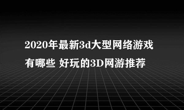 2020年最新3d大型网络游戏有哪些 好玩的3D网游推荐