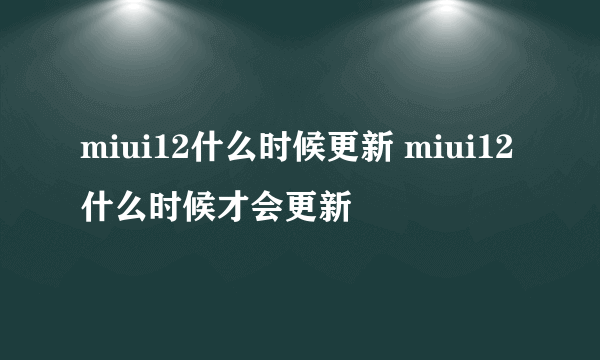 miui12什么时候更新 miui12什么时候才会更新