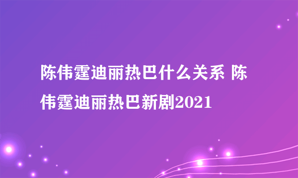 陈伟霆迪丽热巴什么关系 陈伟霆迪丽热巴新剧2021