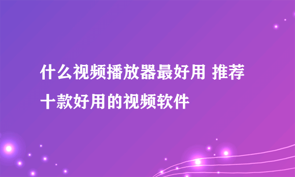 什么视频播放器最好用 推荐十款好用的视频软件