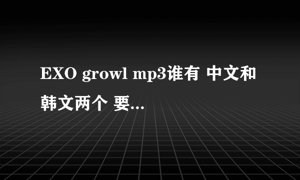 EXO growl mp3谁有 中文和韩文两个 要完整版 谢谢