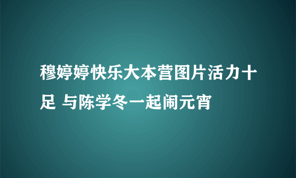 穆婷婷快乐大本营图片活力十足 与陈学冬一起闹元宵