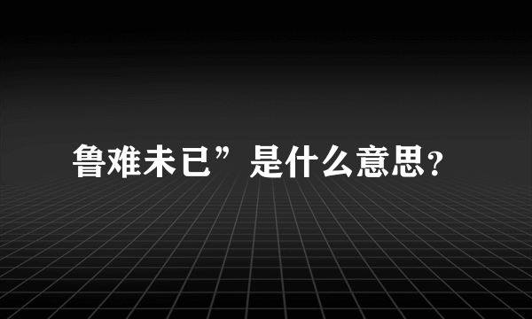 鲁难未已”是什么意思？