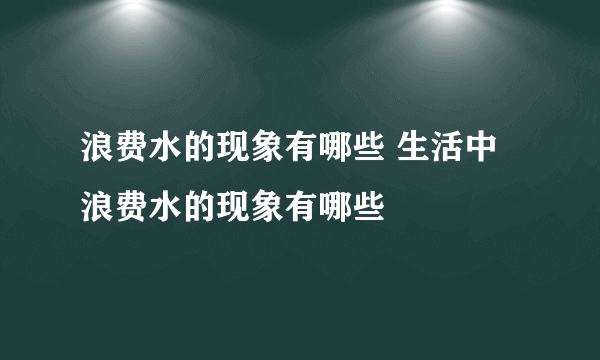 浪费水的现象有哪些 生活中浪费水的现象有哪些