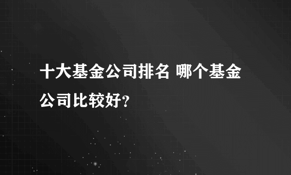 十大基金公司排名 哪个基金公司比较好？