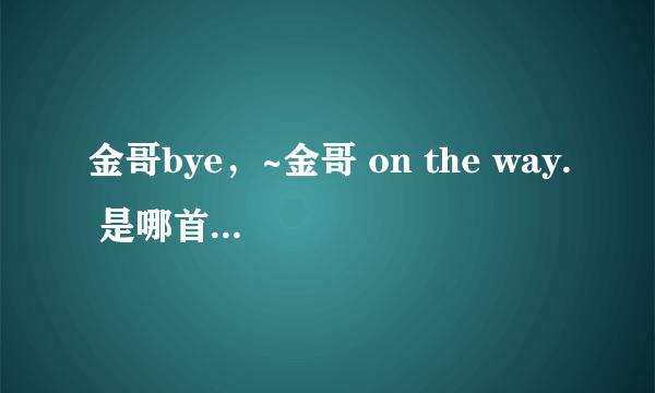 金哥bye，~金哥 on the way. 是哪首歌曲里的？