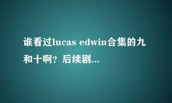 谁看过lucas edwin合集的九和十啊？后续剧情什么样的呢？说说看……