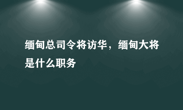 缅甸总司令将访华，缅甸大将是什么职务