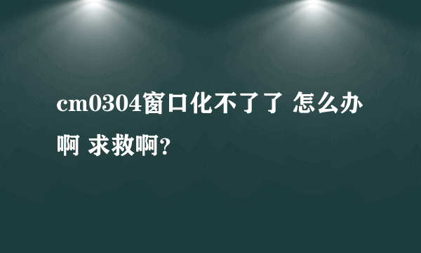 cm0304窗口化不了了 怎么办啊 求救啊？