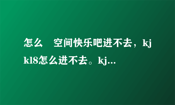 怎么﻿空间快乐吧进不去，kjkl8怎么进不去。kjkl8的刷留言也不行