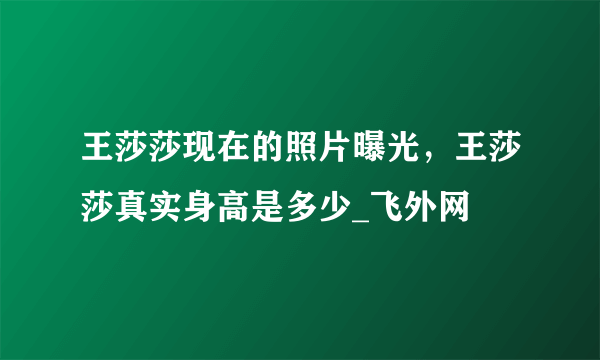 王莎莎现在的照片曝光，王莎莎真实身高是多少_飞外网