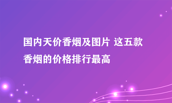 国内天价香烟及图片 这五款香烟的价格排行最高