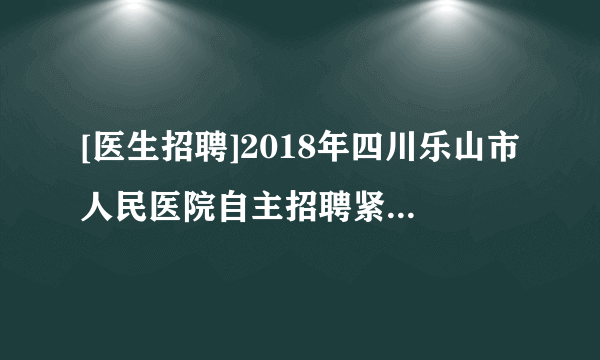 [医生招聘]2018年四川乐山市人民医院自主招聘紧缺专业人员公告