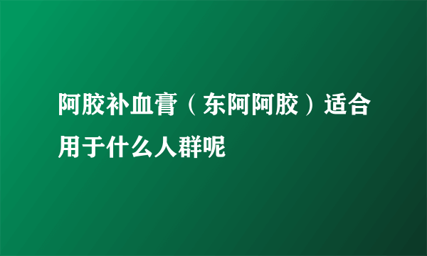 阿胶补血膏（东阿阿胶）适合用于什么人群呢