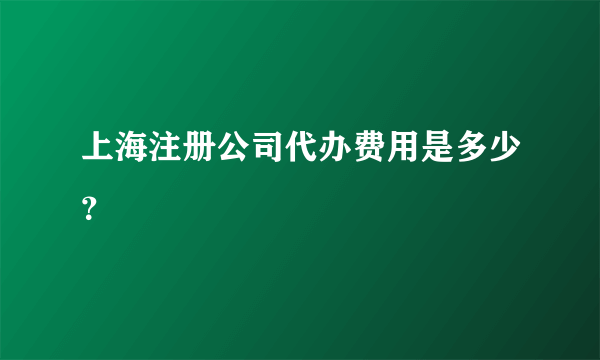 上海注册公司代办费用是多少？