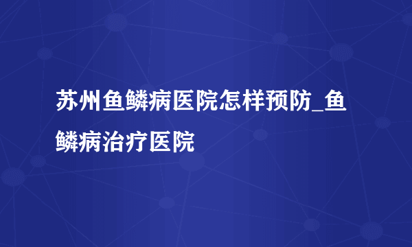 苏州鱼鳞病医院怎样预防_鱼鳞病治疗医院