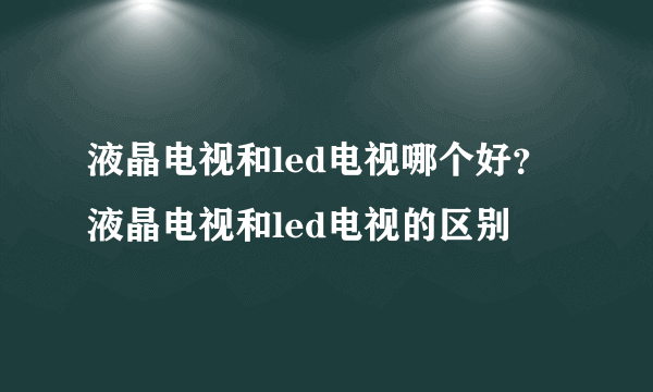 液晶电视和led电视哪个好？液晶电视和led电视的区别