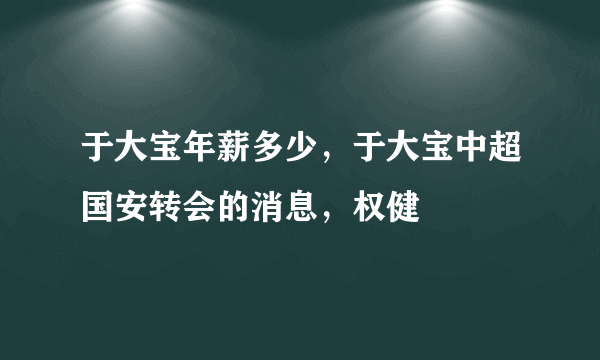 于大宝年薪多少，于大宝中超国安转会的消息，权健