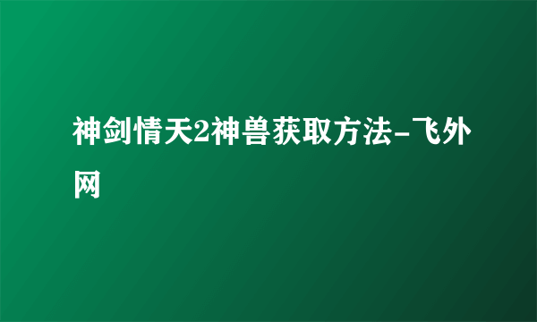 神剑情天2神兽获取方法-飞外网