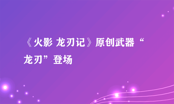 《火影 龙刃记》原创武器“龙刃”登场