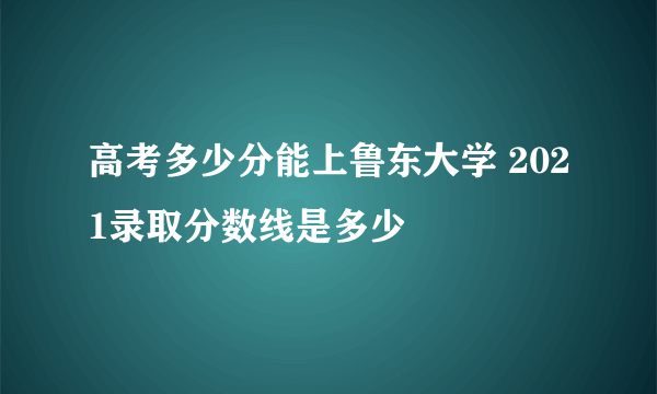 高考多少分能上鲁东大学 2021录取分数线是多少