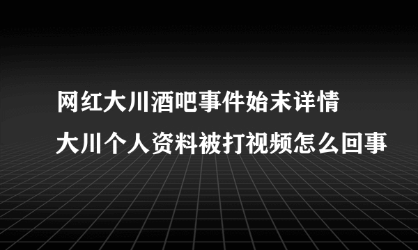 网红大川酒吧事件始末详情 大川个人资料被打视频怎么回事