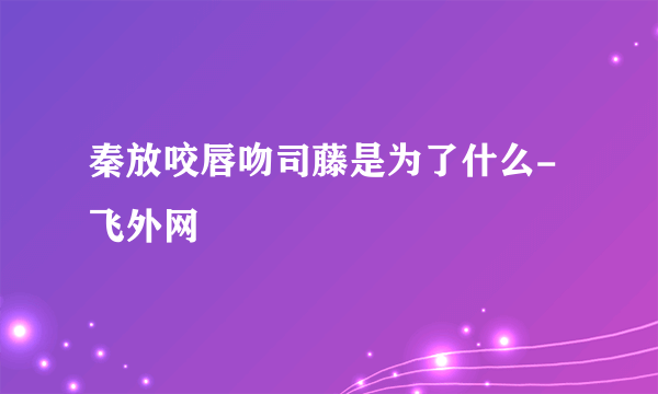 秦放咬唇吻司藤是为了什么- 飞外网