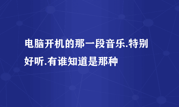 电脑开机的那一段音乐.特别好听.有谁知道是那种