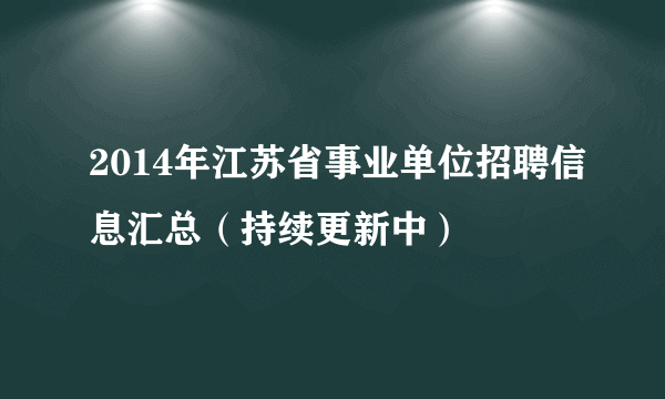 2014年江苏省事业单位招聘信息汇总（持续更新中）