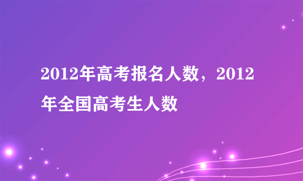 2012年高考报名人数，2012年全国高考生人数