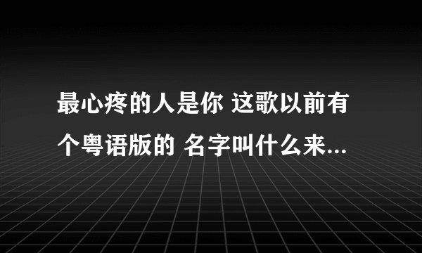 最心疼的人是你 这歌以前有个粤语版的 名字叫什么来着？调子一模一样的 张振宇是翻唱人家的