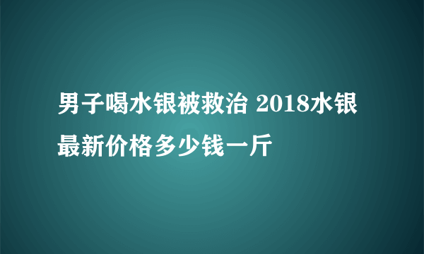 男子喝水银被救治 2018水银最新价格多少钱一斤