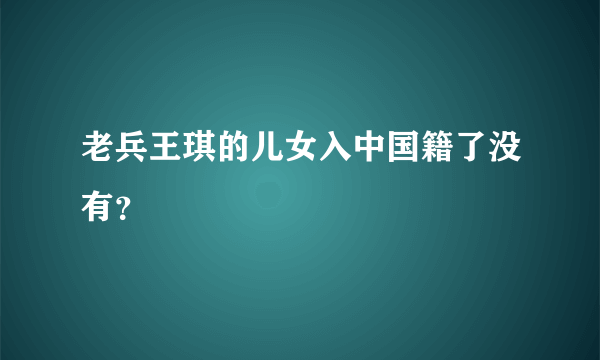 老兵王琪的儿女入中国籍了没有？