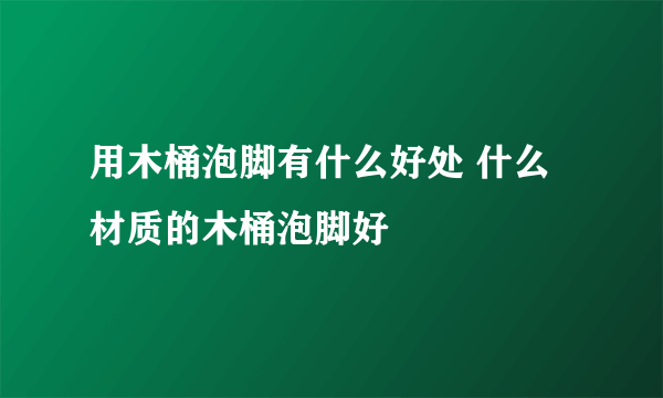 用木桶泡脚有什么好处 什么材质的木桶泡脚好