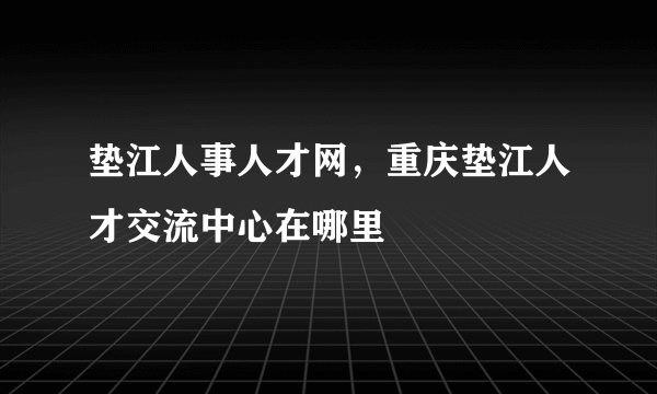 垫江人事人才网，重庆垫江人才交流中心在哪里