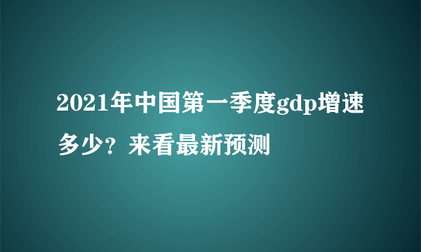 2021年中国第一季度gdp增速多少？来看最新预测