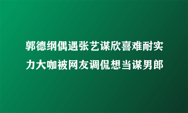 郭德纲偶遇张艺谋欣喜难耐实力大咖被网友调侃想当谋男郎