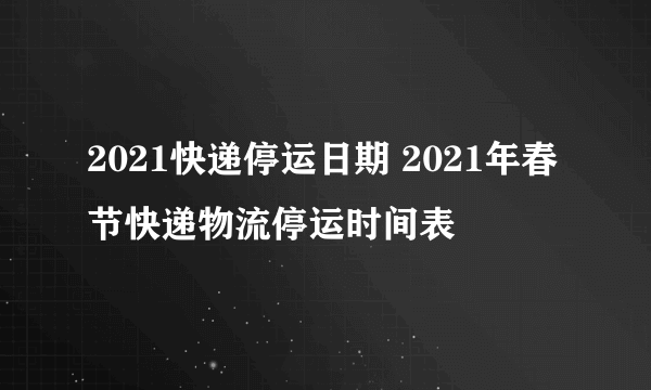 2021快递停运日期 2021年春节快递物流停运时间表