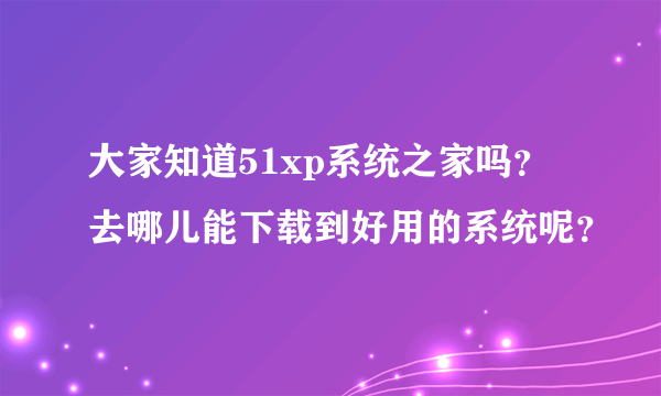 大家知道51xp系统之家吗？去哪儿能下载到好用的系统呢？