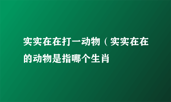 实实在在打一动物（实实在在的动物是指哪个生肖