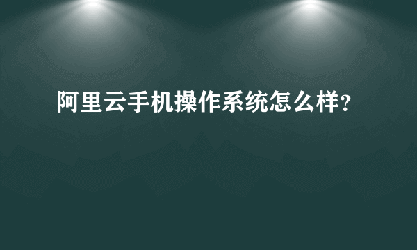 阿里云手机操作系统怎么样？