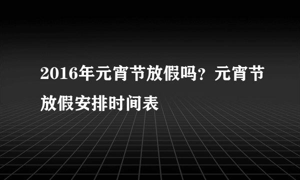 2016年元宵节放假吗？元宵节放假安排时间表