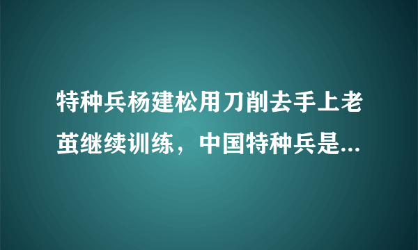 特种兵杨建松用刀削去手上老茧继续训练，中国特种兵是一个怎样的存在？