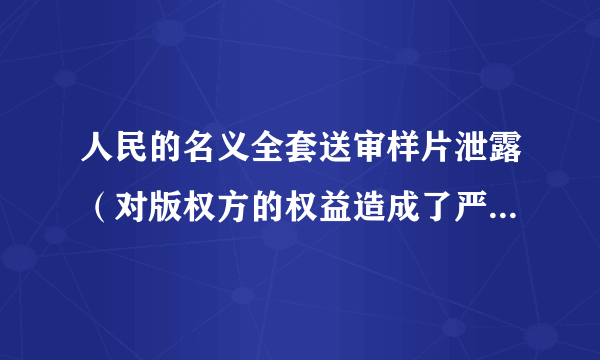 人民的名义全套送审样片泄露（对版权方的权益造成了严重侵害）