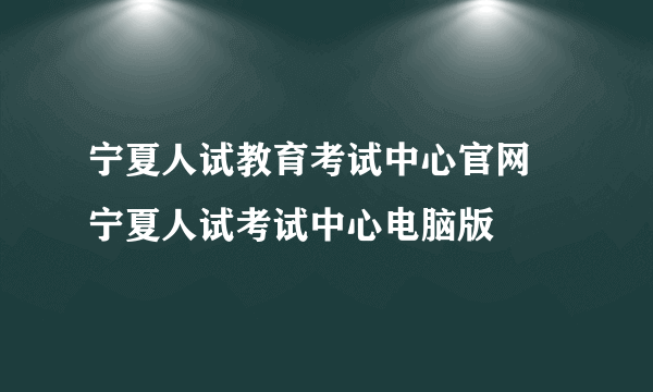 宁夏人试教育考试中心官网 宁夏人试考试中心电脑版