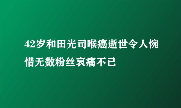 42岁和田光司喉癌逝世令人惋惜无数粉丝哀痛不已