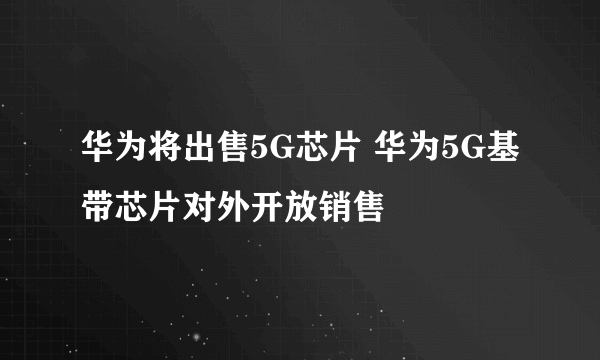 华为将出售5G芯片 华为5G基带芯片对外开放销售