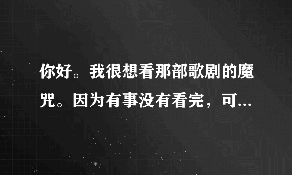 你好。我很想看那部歌剧的魔咒。因为有事没有看完，可是网上却找不到