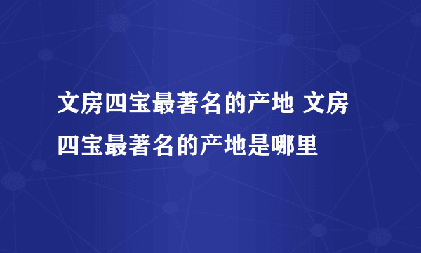 文房四宝最著名的产地 文房四宝最著名的产地是哪里